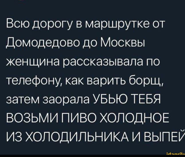 Всю дорогу в маршрутке от Домодедово до Москвы женщина рассказывала по телефону как варить борщ затем заорапа УБЬЮ ТЕБЯ ВОЗЬМИ ПИВО ХОЛОДНОЕ ИЗ ХОЛОДИЛЬНИКА И ВЫПЕР