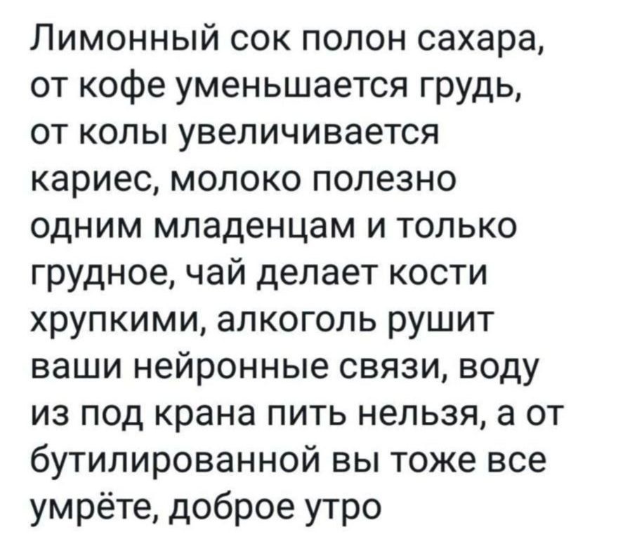 Лимонный сок полон сахара от кофе уменьшается грудь от колы увеличивается кариес молоко полезно одним младенцам и только грудное чай делает кости хрупкими алкоголь рушит ваши нейронные связи воду из под крана пить нельзя а от бутилированной вы тоже все умрёте доброе утро