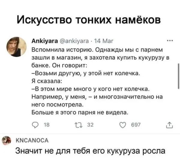 Искусство тонких намёков
Ankiyara @ankiyara · 14 Мар
Вспомнила историю. Однажды мы с парнем зашли в магазин, я захотела купить кукурузу в банке. Он говорит: — Возьми другую, у этой нет колечка. Я сказала: — В этом мире много у кого нет колечка. Например, у меня, — и многозначительно на него посмотрела. Больше я этого парня не видела.
KNCANOCA
Значит не для тебя его кукуруза росла