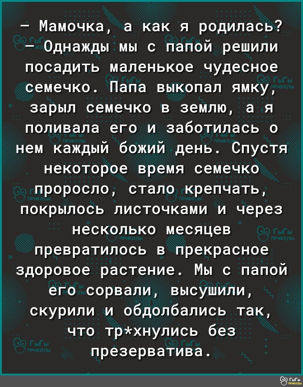 _ _ь 3 Мамочка а как я родилась Однажды мы с папой решили посадить маленькое чудесное семечко Папа выкопал ямку зарыл семечко в землю а я поливала его и заботилась о _ нем каждый божий день Спустя з некоторое время семечко проросло стало крепчать покрылось листочками и через несколько месяцев превратилось в прекрасное здоровое растение Мы с папой его сорвали высушили скурили и обдолбались так что 