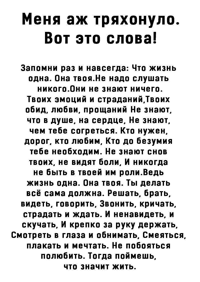 Меня аж тряхонуло Вот это слова Запомни раз и навсегда Что жизнь одна Она твояНе надо слушать никого0ни не знают ничего Твоих эмоций и страданийТвоих обид любви прощаний Не знают что в душе на сердце Не знают чем тебе согреться Кто нужен дорог кто любим Кто до безумия тебе необходим Не знают снов твоих не видят боли И никогда не быть в твоей им ролиВедь жизнь одна Она твоя Ты делать всё сама должн