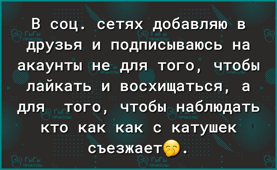 В соц сетях добавляю в друзья и подписываюсь на акаунты не для того чтобы лайкать и восхищаться а для того чтобы наблюдать кто как как с катушек съезжаетіь