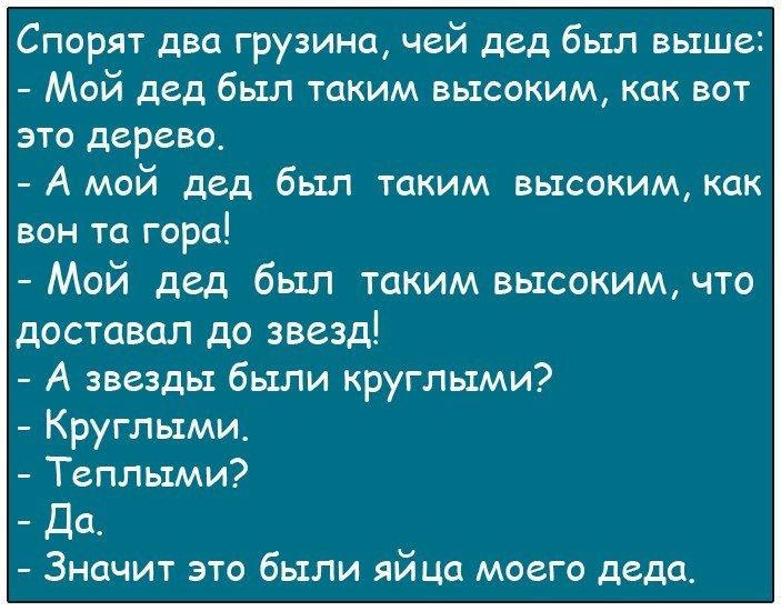 Спорят два грузина чей дед был выше Мой дед был таким высоким как вот это дерево А мой дед был таким высоким как вон та гора Мой дед был таким высоким что доставал до звезд А звезды были круглыми Круглыми Теплыми Да Значит это были яйца моего деда