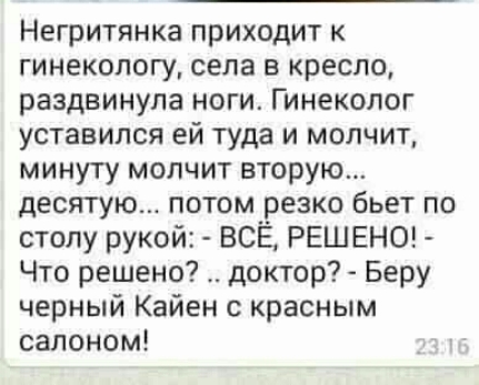 Негритянка приходит к гинекологу села в кресло раздвинула ноги Гинеколог уставился ей туда и молчит минуту молчит вторую десятую потом резко бьет по столу рукой ВСЁ РЕШ ЕНО Что решено доктор Беру черный Кайен с красным салоном