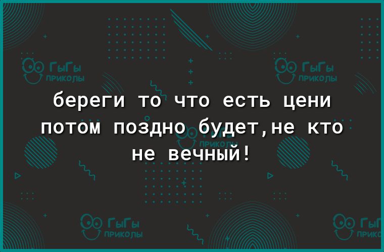 береги ТО ЧТО есть цени потом поздно будетне кто не вечный