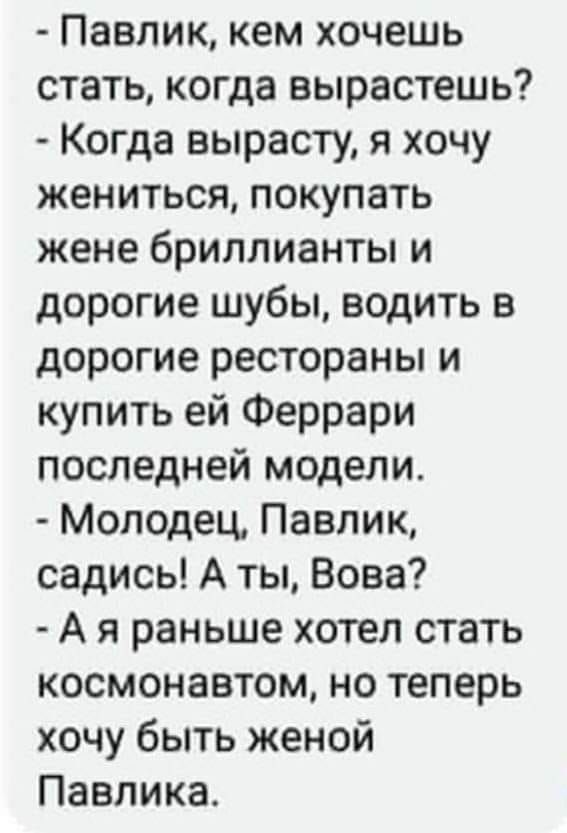 Павлик кем хочешь стать когда вырастешь Когда вырасту я хочу жениться покупать жене бриллианты и дорогие шубы водить в дорогие рестораны и купить ей Феррари последней модели Молодец Павлик садись А ты Вова А я раньше хотел стать космонавтом но теперь хочу быть женой Павлика