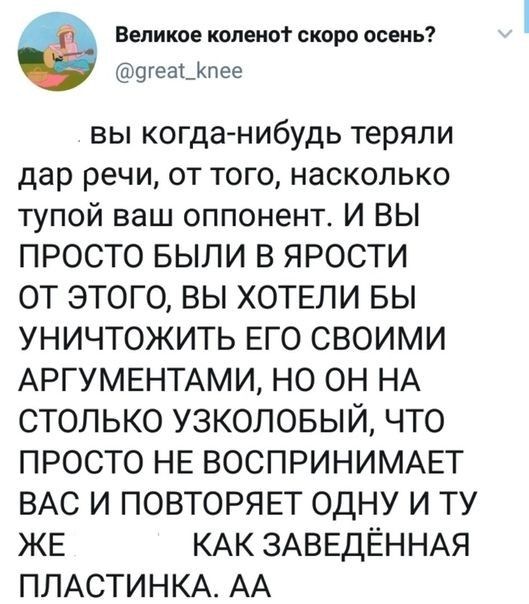 Великое копеиот скоро осень огеаьКпее вы когда нибудь теряли дар речи от того насколько тупой ваш оппонент И ВЫ ПРОСТО БЫЛИ В ЯРОСТИ ОТ ЭТОГО ВЫ ХОТЕЛИ БЫ УНИЧТОЖИТЬ ЕГО СВОИМИ АРГУМЕНТАМИ НО ОН НА СТОЛЬКО УЗКОЛОБЫЙ ЧТО ПРОСТО НЕ ВОСПРИНИМАЕТ ВАС И ПОВТОРЯЕТ ОДНУ И ТУ ЖЕ КАК ЗАВЕДЁННАЯ ПЛАСТИНКА АА