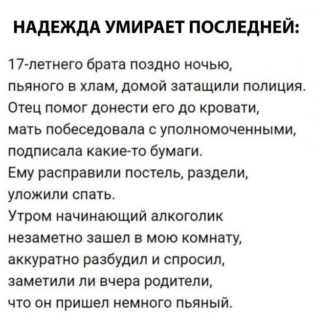 НАДЕЖДА УМИРАЕТ ПОСП ЕДНЕЙ 17 летнего брата поздно ночью пьяного в хлам домой затащили полиция Отец помог донести его до кровати мать побеседовала с уполномоченными подписала какието бумаги Ему расправили постель раздели уложили спать Утром начинающий алкоголик незаметно зашел в мою комнату аккуратно разбудил и спросил заметили ли вчера родители что он пришел немного пьяный