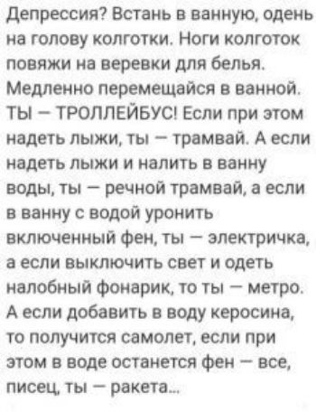 депрессия Встань в ванную одень иа голову колготки Ноги колготок повяжи ив веревки для белья Медленно перемещвйсв в ванной ТЫ ТРОЛЛЕЙБУС Если при этом надеть лыжи ты грвмвай А если НЕДЕТЬ ЛЫЖИ И НВЛИТЪ В ванну воды ты речной трамвай если в ванну с водой уронить включенный Фен ты электричка а если выключить свет и одеть иалобный Фонарик то ты метро А если добавить в воду керосина то получится самол