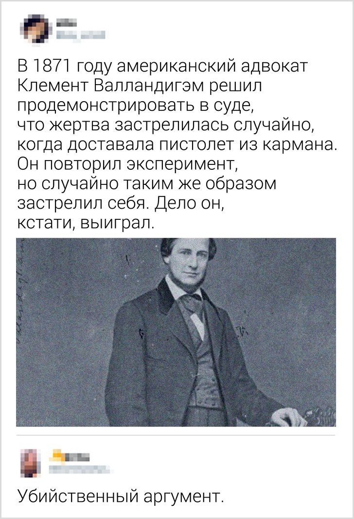 д В 1871 году американский адвокат Клемент Валландигэм решил продемонстрировать в суде что жертва застрелилась случайно когда доставала пистолет из кармана Он повторил эксперимент но случайно таким же образом застрелил себя Дело он кстати выиграл Убийственный аргумент