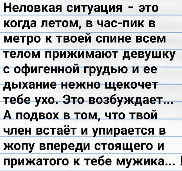 Неловкая ситуация это когда летом в час пик в метро к твоей спине всем телом прижимают девушку с офигенной грудью и ее дыхание нежно щекочет тебе ухо Это возбуждает А подвох в том что твой член встаёт и упирается в жопу впереди стоящего и прижатого к тебе мужика