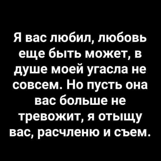 Я вас любил любовь еще быть может в душе моей угасла не совсем Но пусть она вас больше не тревожит я отыщу вас расчленю и съем