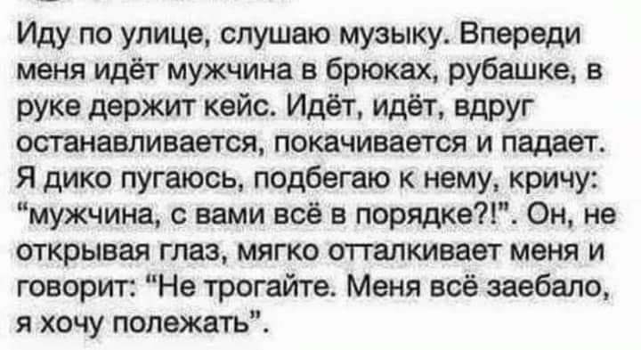 Иду по улице слушаю музыку Впереди меня идёт мужчина в брюках рубашке в руке держит кейс Идёт идёт вдруг останавливается покачивается и падает Я дико пугаюсь подбегаю к нему кричу мужчина с вами всё в порядке Он не открывая глаз мягко отталкивает меня и говорит Не трогайте Меня всё заебало я хочу полежать