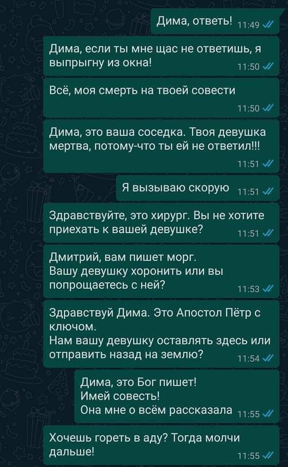 Дима ответь 349 дима если ты мне щас не ответишь я выпрыгну из окна 50 Всё моя смерть на твоей совести 1 150 Дима это ваша соседка Твоя девушка мертва потому что ты ей не ответил пыж Я вызываю скорую 51 Здравствуйте это хирург Вы не хотите приехать к вашей девушке 1151 дмитрий вам пишет морг Вашу девушку хоронить или вы попрощаетесь с ней 53 Здравствуй дима Это Апостол Пётр с ключом Нам вашу девуш