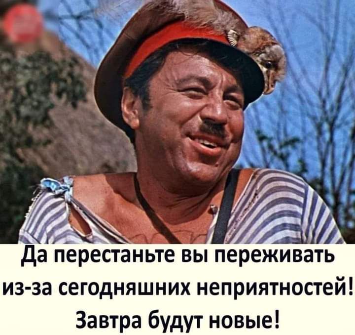да перестаньте вы переживать из за сегодняшних неприятностей Завтра будут новые