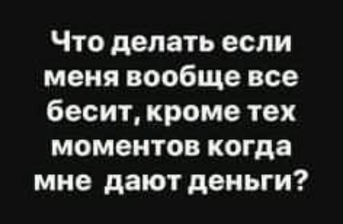 Что делать если меня вообще все бесит кроме тех моментов когда мне дают деньги