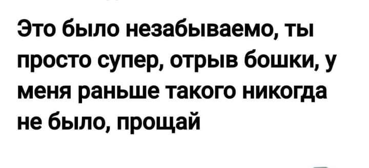 Это было незабываемо ты просто супер отрыв бошки у меня раньше такого никогда не было прощай