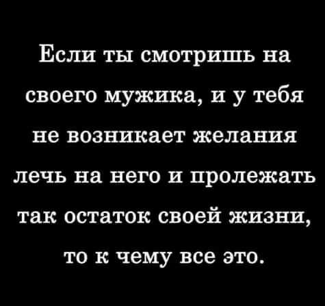 Если ты смотришь на своего мужика и у тебя не возникает желания лечь на него и пролежать так остаток своей жизни ТО к ЧЕМУ все ЭТО