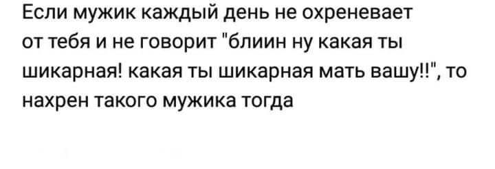 ЕСЛИ МУЖИК каждый день НЕ ОХРЕНЕВЗЕТ от тебя и не говорит блиин ну какая ты шикарная какая ты шикарная мать вашу то нахрен такого мужика тогда