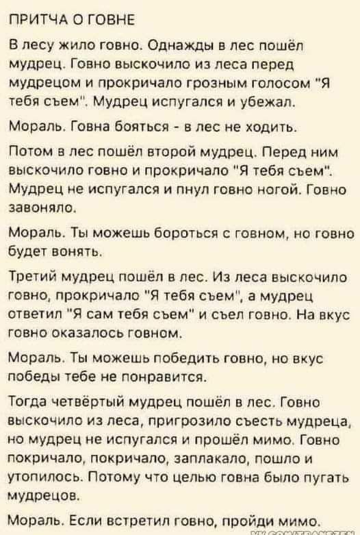 ПРИТЧА О ГОВНЕ В лесу жило говно Однажды в лес ппшел мудрец Говно выскочило и леса перед мудрецам и прокричала грозным голосом Я тебя съем МУдРЕЦ испугался и убежал Мораль Говна бояться в лес не ходить Потом в лес пошёл второй мудрец Перед ним выскочило говно и прокричала я тебя сьем Мудрец ие испугался и пнул говно ногой Говно завоняло Мораль Ты можешь бороться с говном о говно Будет вонять Трети