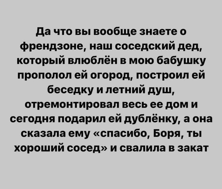 да что вы вообще знаете о Френдзоне наш соседский дед который влюблён в мою бабушку пропадал ей огород построил ей беседку и летний душ отремонтировал весь ее дом и сегодня подарил ей дублёнку а она сказала ему спасибо Боря ты хороший сосед и свалила в закат