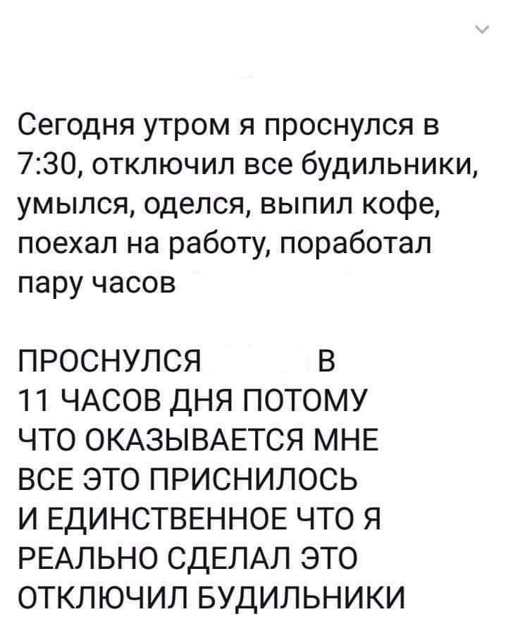 Сегодня утром я проснулся в 730 отключил все будильники умылся оделся выпил кофе поехал на работу поработал пару часов ПРОСНУЛСЯ В 11 ЧАСОВ ДНЯ ПОТОМУ ЧТО ОКАЗЫВАЕТСЯ МНЕ ВСЕ ЭТО ПРИСНИЛОСЬ И ЕДИНСТВЕННОЕ ЧТО Я РЕАЛЬНО СДЕЛАЛ ЭТО ОТКЛЮЧИЛ БУДИЛЬНИКИ