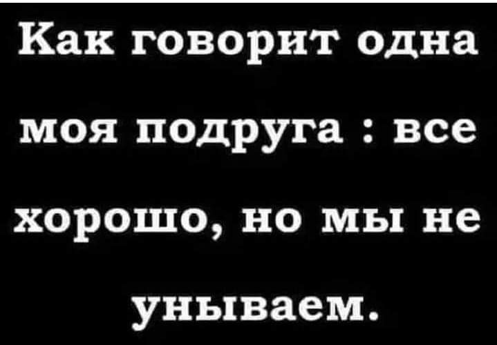 Как говорит одна моя подруга все хорошо но мы не унываем