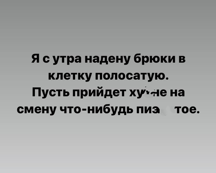Я с утра надену брюки в клетку полосатую Пусть прийдет хуи се на смену что нибудь пиз тое