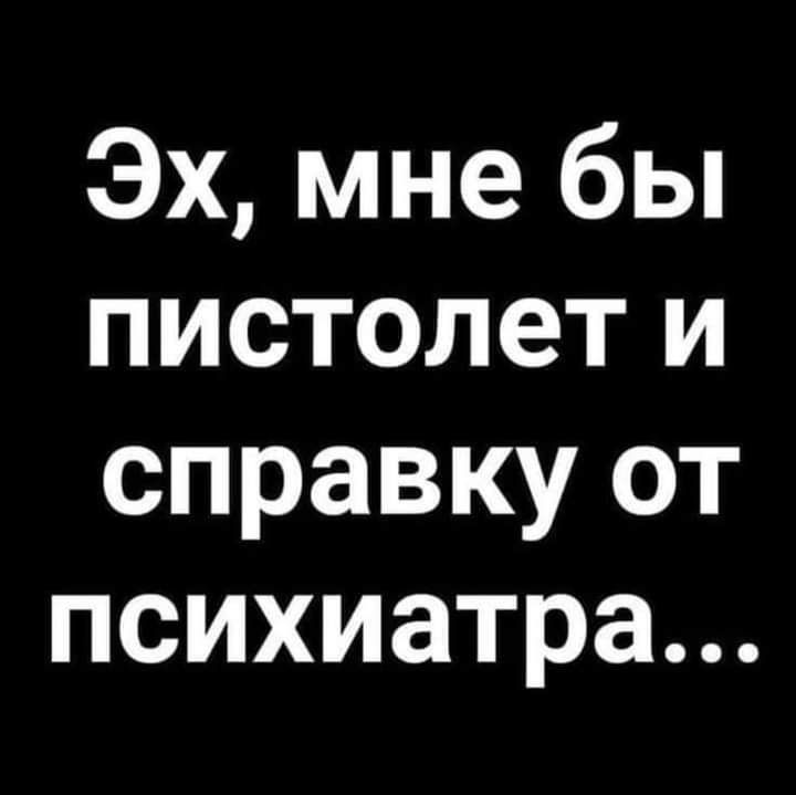 Эх мне бы пистолет и справку от психиатра