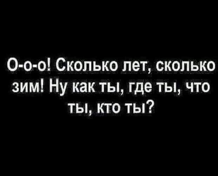 0 о о Сколько лет сколько зим Ну как ты где ты что ты кто ты