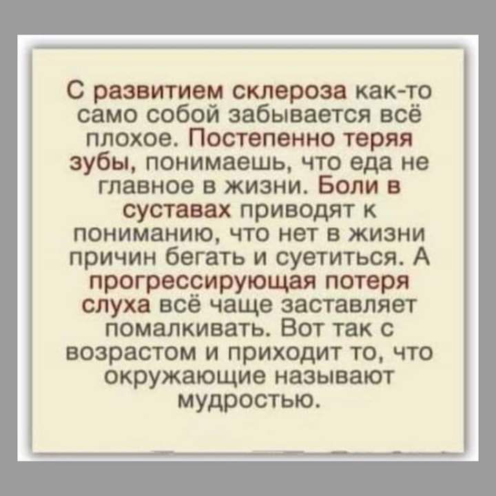 С развитием склероза КВК ТО само собой забывается всё ППОХОВ ПОСТВПВННО теряя зубы понимаешь то еда не главное В ЖИЗНИ БОЛИ В суставах приводят к пониманию ЧТО нет В жизни причин бегать и суетиться А прогрессирующая потеря слуха всё чаще заставляет помвлкивать Вот так с возрастом и приходит то что окружающие называют мудростью
