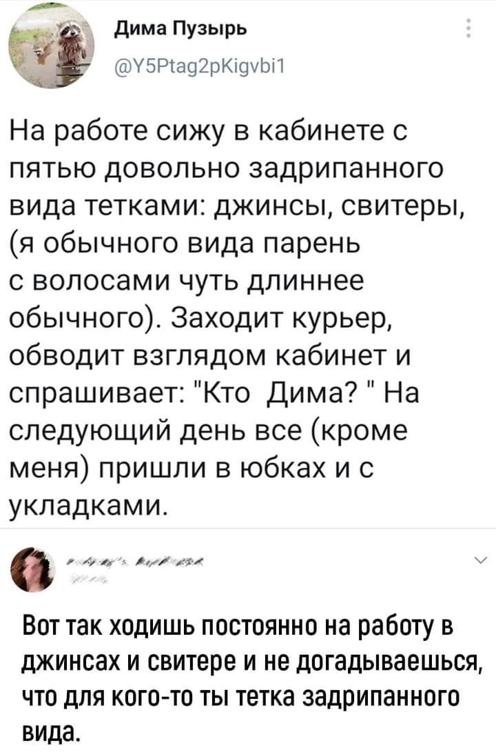 _ дима Пузырь стУБРіашрюахЬЦ На работе сижу в кабинете с пятью довольно задрипанного вида тетками джинсы свитеры я обычного вида парень с волосами чуть длиннее обычного Заходит курьер обводит взглядом кабинет и спрашивает Кто Дима На следующий день все кроме меня пришли в юбках и с укпадкамит к Вот так ходишь постоянно на работу в джинсах и свитере и не догадываешься что для кого то ты тетка задри
