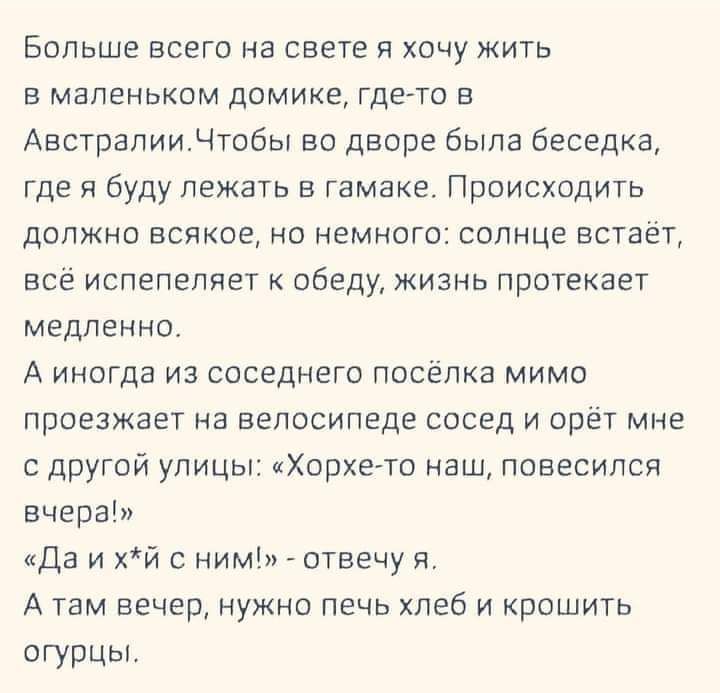 Больше всего на свете и хочу жить в маленьком домике где то в Австралии Чтобы во дворе была беседка где я буду лежать в гамаке Происходить должно всякое но немного солнце встает всё испепепяет к обеду Жизнь протекает медленно А иногда из соседнего посёлка мимо проезжает на велосипеде сосед и орёт мне с другий улицы Хорхето ащ повесился вчерап Да и хй ним _ отвечу ит А там вечер нужно печь хлеб и к