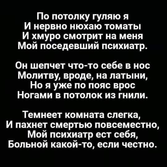 По потолку гуляю я и нервно нюхаю томаты И хмуро смотрит на меня Мой поседевший психиатр Он шепчет что то себе в нос Молитву вроде на латыни Но я уже по пояс врос Ногами в потолок из гнили Темнеет комната слегка И пахнет смертью повсеместно Мой психиатр ест себя Больной какой то если честно
