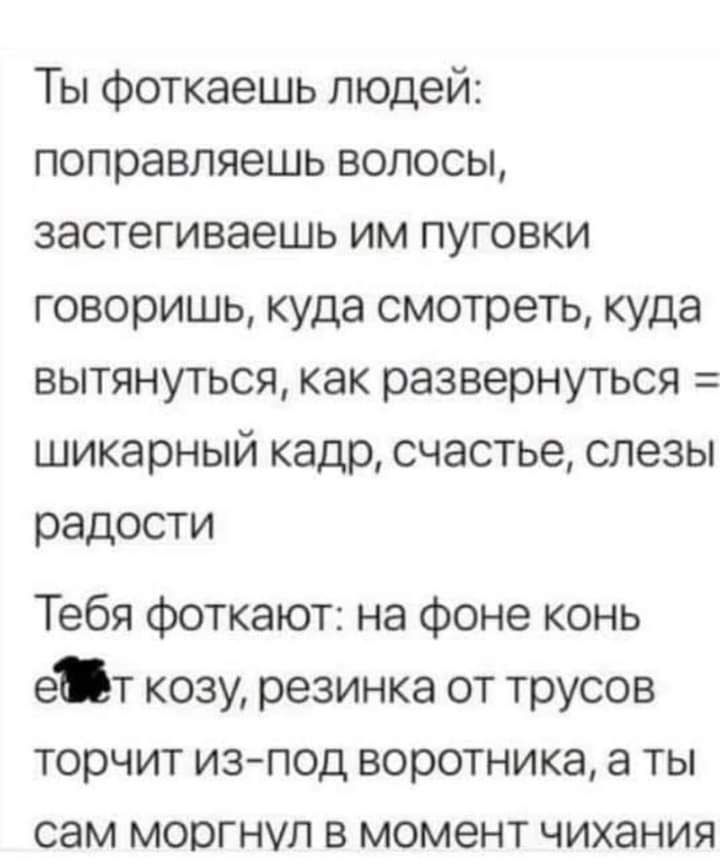 Ты фоткаешь людей поправляешь волосы застегиваешь им пуговки говоришь куда смотреть куда вытянуъся как развернуться шикарный кадр счастье слезы радости Тебя фоткают на фоне конь ет козу резинка от трусов торчит изпод воротника а ты сам моргнул в момент чихания