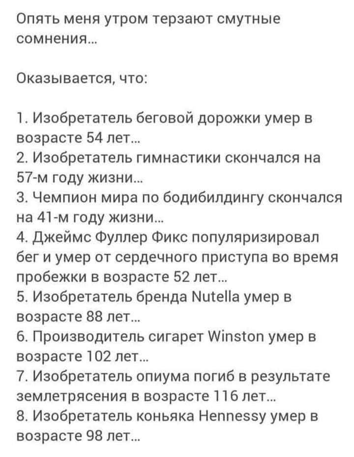 Опять меня утром терзают смутные СОМНЕНИЯ Оказывается что 1 Изобретатель беговой дорожки умер в возрасте 54 лет 2 Изобретатель гимнастики скончался на 57 м году жизни 3 Чемпион мира по бодибилдингу скончался на 41м году жизни 4 Джеймс Фуллер Фикс популяризировал бег и умер от сердечного приступа во время пробежки в возрасте 52 лет 5 Изобретатель бренда МитеПа умер в возрасте 88 лет 6 Производитель