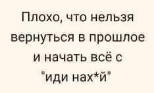 Плохо что нельзя вернуться в прошлое и начать всё с иди нахй