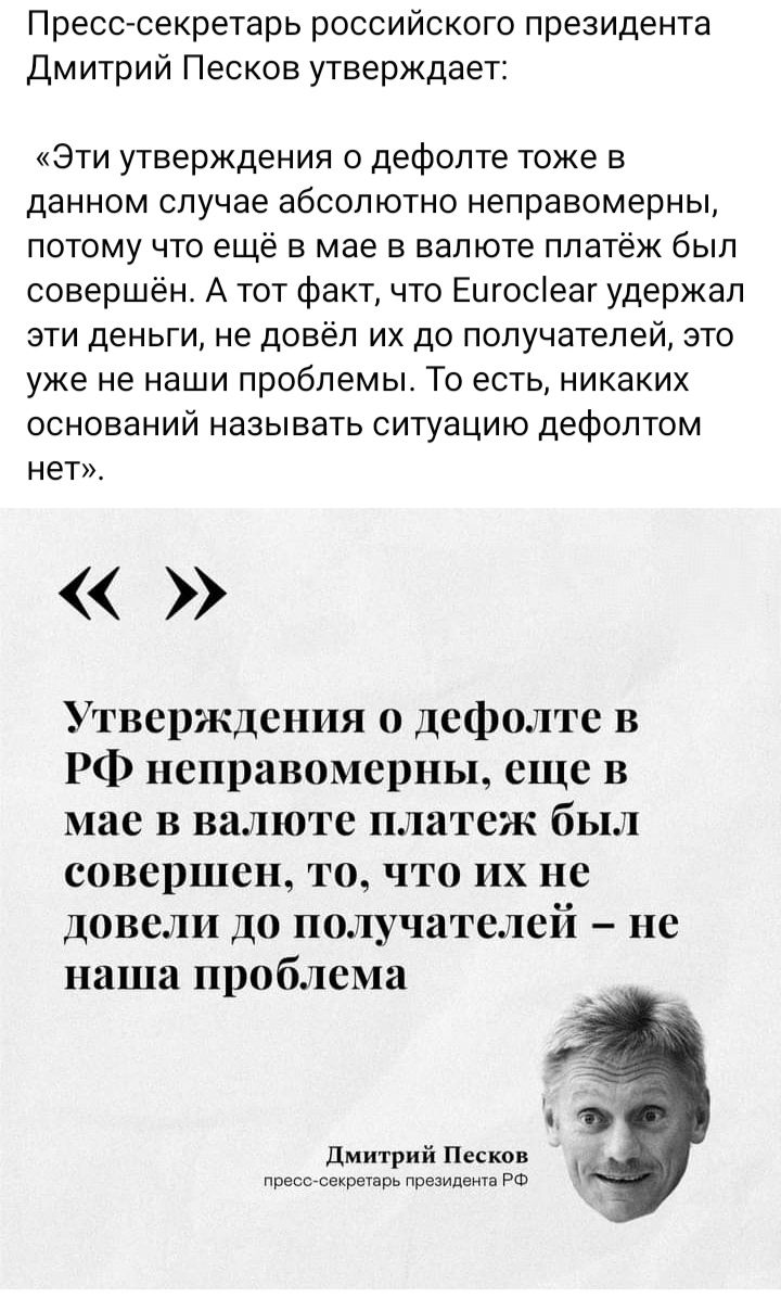 Пресс секретарь российского президента Дмитрий Песков утверждает Эти утверждения о дефолте тоже в данном случае абсолютно неправомерны потому что ещё в мае в валюте платёж был совершён А тот фактчто Еигосіеаг удержал эти деньги не довёл их до получатепей это уже не наши проблемы То есть никаких оснований называть ситуацию дефолтом нет Утверждения 0 дефолте в РФ неправомерны еще в мае в валюте плат