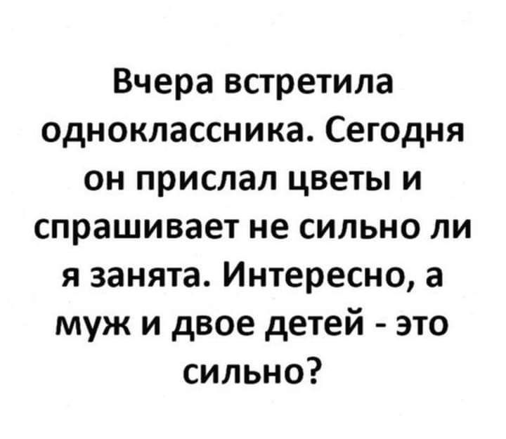 Вчера встретила одноклассника Сегодня он прислал цветы и спрашивает не сильно ли я занята Интересно а муж и двое детей это сильно