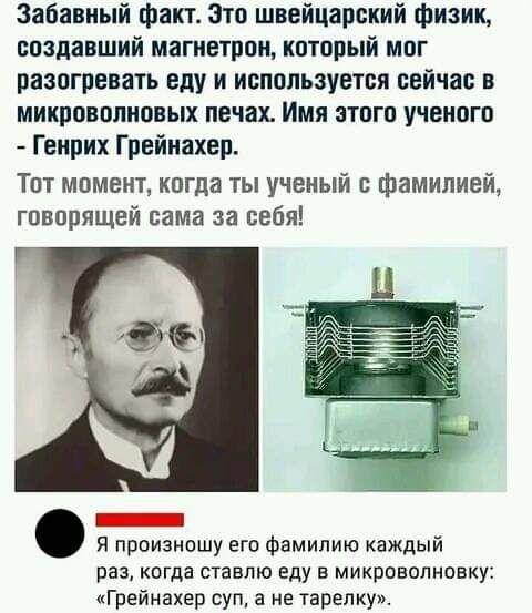 Забавный факт Зто швейцарский физик создавший магнетрои который мог разогревать еду и используется сейчас в микроволновых печах Имя этого ученого Генрих Грейнахер Тот моменг когда ты ученый с фамилией говорящей сама за себя Я произношу его Фамилию каждый раз когда ставлю еду в микроволновку Грейиахер суп 3 не тарелку
