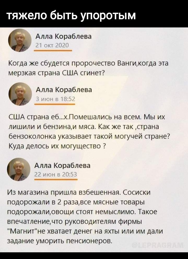тяжело быть упоротым Алла Кораблева Когда же будети пророчество Вангикогда эта мерзкая страна США сгинет Алла Кораблева США шана эб помешались на всем Мы их лишили и бензинам мма Как же так Страна Бензоколонка указывает такой могучей праны Куда ЦЕЛОСЬ ИХ МОГУЩЕСБО 7 Алла Кораблева Из магазина пришла взбешенная сосиски подорожали в 2 разадпе мипные товары подорожамовощи стоят немыслимо Такое впечат
