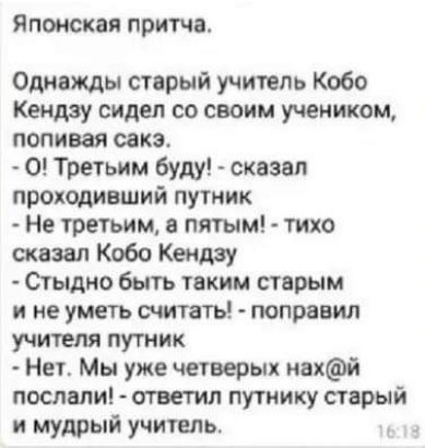 Японская притча Однажды старый учитель Кобо Кендзу сидел со своим учеником попивая сакэ 0 Третьим буду сказал проходивший путник Не третьим в пятым тихо сказал Кобо Кендзу Стыдно быть таким старым и не уметь считать поправил учителя путник Нет Мы уже четверых нахй послали ответил путнику старый и мудрый учитель
