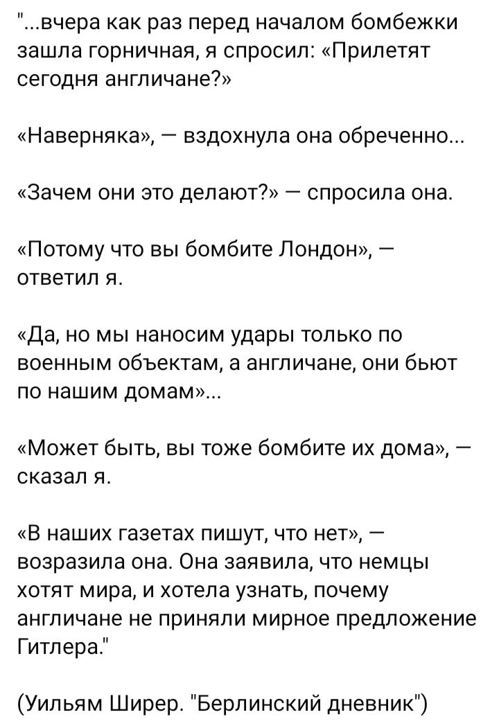 вчера как раз перед началом бомбежки зашла горничная я спросил Прилетят сегодня англичане Наверняка вздохнула она обреченно Зачем они это делают спросила она Потому что вы бомбите Лондон ответил я Да но мы наносим удары только по военным объектам а ангп ичане они бьют по нашим домам Может быть вы тоже бомбите их дома сказал я В наших газетах пишут что нет возразила она Она заявила что немцы хотят 
