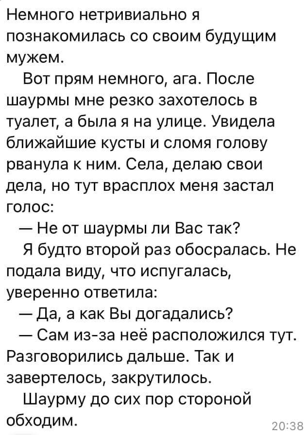 Немного нетривиально я познакомилась со своим будущим мужем Вот прям немного ага После шаурмы мне резко захотелось в туалет а была я на улице Увидела ближайшие кусты и сломя голову рванула к ним Села делаю свои дела но тут врасплох меня застал голос Не от шаурмы ли Вас так Я будто второй раз обосралась Не подала виду что испугалась уверенно ответила Да а как Вы догадались Сам изза неё расположился