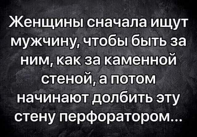 Женщины сначала ищут мужчину чтобы быть за ним как за каменной стеной а потом начинают долбить эту стену перфоратором