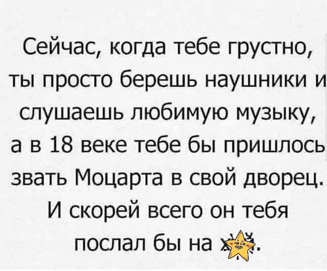 Сейчас когда тебе грустно ты просго берешь наушники и слушаешь любимую музыку а в 18 веке тебе бы пришлось звать Моцарта в свой дворец И скорей всего он тебя послал бы на