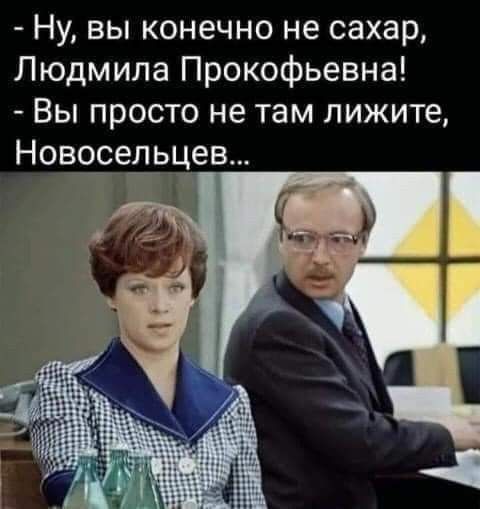 Ну вы конечно не сахар Людмила Прокофьевна Вы просто не там пижите Новосельцев С