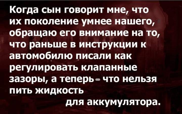 Когда сын говорит мне что их поколение умнее нашего обращаю его внимание на то что раньше в инструкции к автомобилю писали как регулировать клапанные зазоры а теперь что нельзя ПИТЬ ЖИДКОСГЬ для аккумулятора