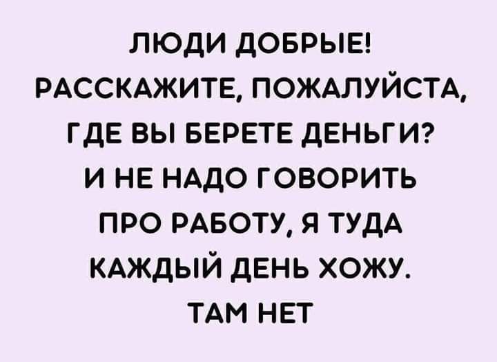 ЛЮДИ ДОБРЫЕ РАССКАЖИТЕ ПОЖАЛУЙСТА ГДЕ ВЫ БЕРЕТЕ дЕНЬГИ И НЕ НАДО ГОВОРИТЬ ПРО РАБОТУ Я ТУДА КАЖДЫЙ ДЕНЬ ХОЖУ ТАМ НЕТ