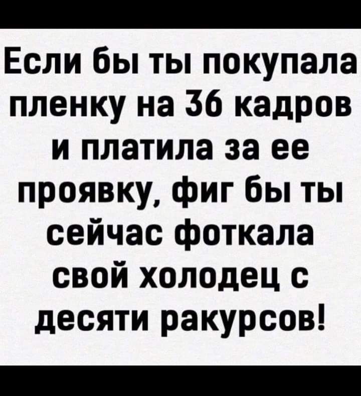 Если бы ты покупала пленку на 36 кадров и платила за ее проявку фиг бы ты сейчас фоткала свой холодец с десяти ракурсов